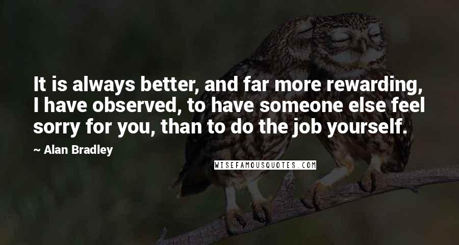 Alan Bradley Quotes: It is always better, and far more rewarding, I have observed, to have someone else feel sorry for you, than to do the job yourself.