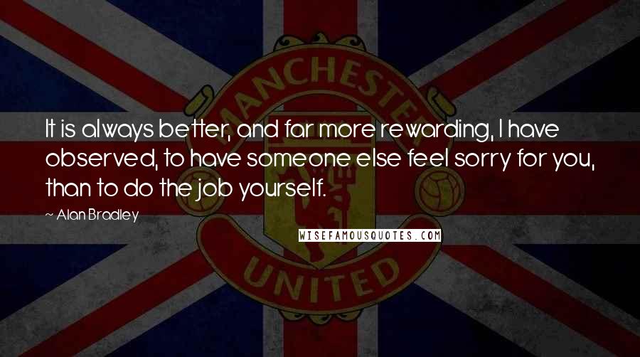Alan Bradley Quotes: It is always better, and far more rewarding, I have observed, to have someone else feel sorry for you, than to do the job yourself.
