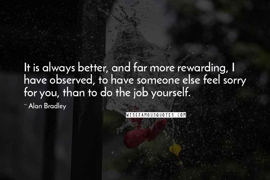 Alan Bradley Quotes: It is always better, and far more rewarding, I have observed, to have someone else feel sorry for you, than to do the job yourself.