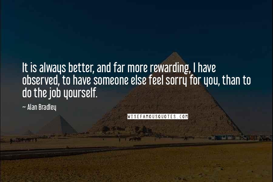 Alan Bradley Quotes: It is always better, and far more rewarding, I have observed, to have someone else feel sorry for you, than to do the job yourself.