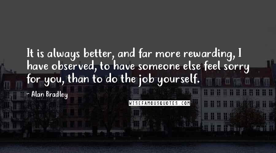 Alan Bradley Quotes: It is always better, and far more rewarding, I have observed, to have someone else feel sorry for you, than to do the job yourself.