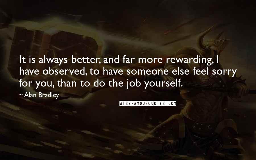 Alan Bradley Quotes: It is always better, and far more rewarding, I have observed, to have someone else feel sorry for you, than to do the job yourself.