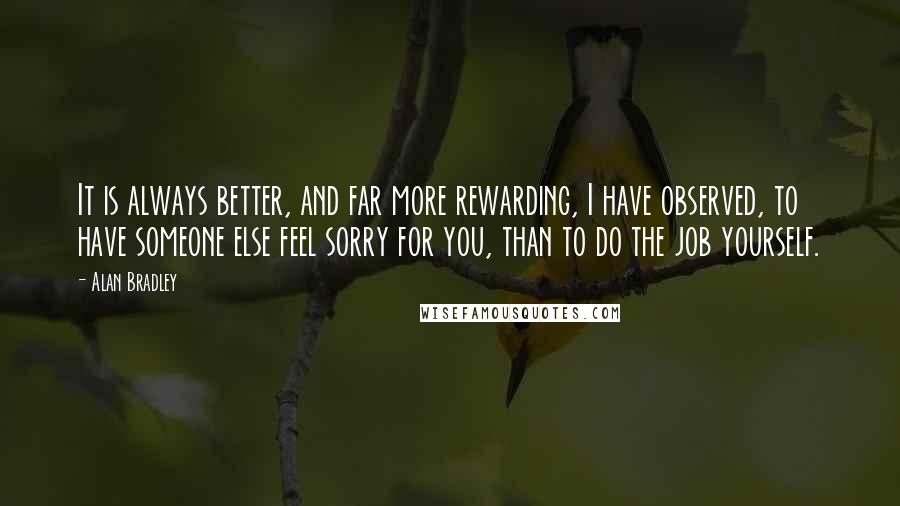 Alan Bradley Quotes: It is always better, and far more rewarding, I have observed, to have someone else feel sorry for you, than to do the job yourself.