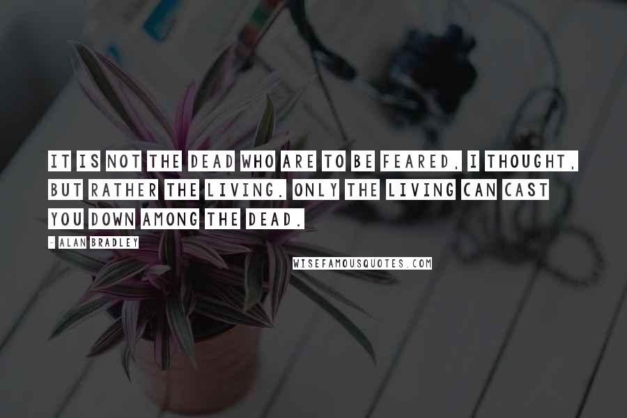 Alan Bradley Quotes: It is not the dead who are to be feared, I thought, but rather the living. Only the living can cast you down among the dead.