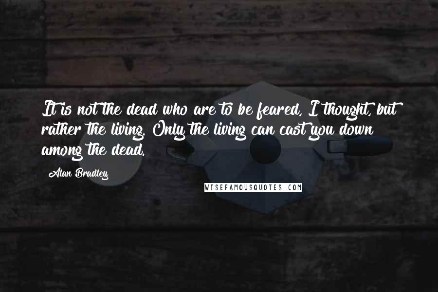 Alan Bradley Quotes: It is not the dead who are to be feared, I thought, but rather the living. Only the living can cast you down among the dead.