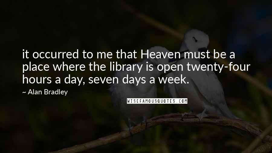 Alan Bradley Quotes: it occurred to me that Heaven must be a place where the library is open twenty-four hours a day, seven days a week.