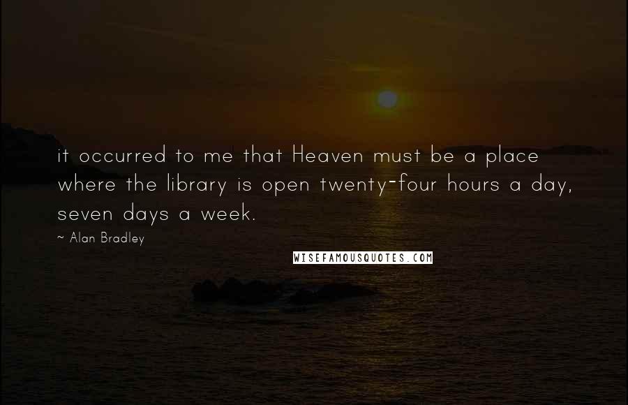Alan Bradley Quotes: it occurred to me that Heaven must be a place where the library is open twenty-four hours a day, seven days a week.