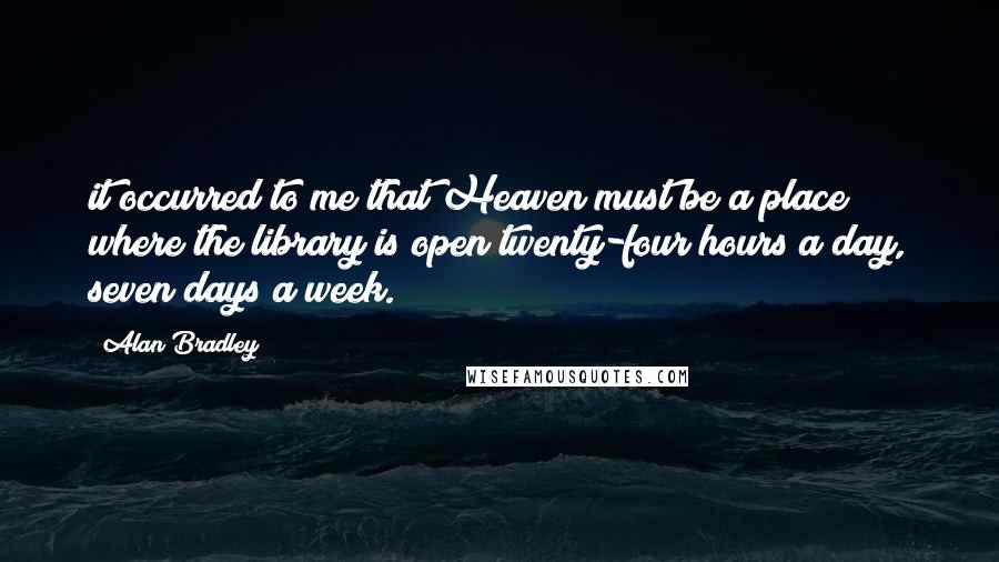 Alan Bradley Quotes: it occurred to me that Heaven must be a place where the library is open twenty-four hours a day, seven days a week.