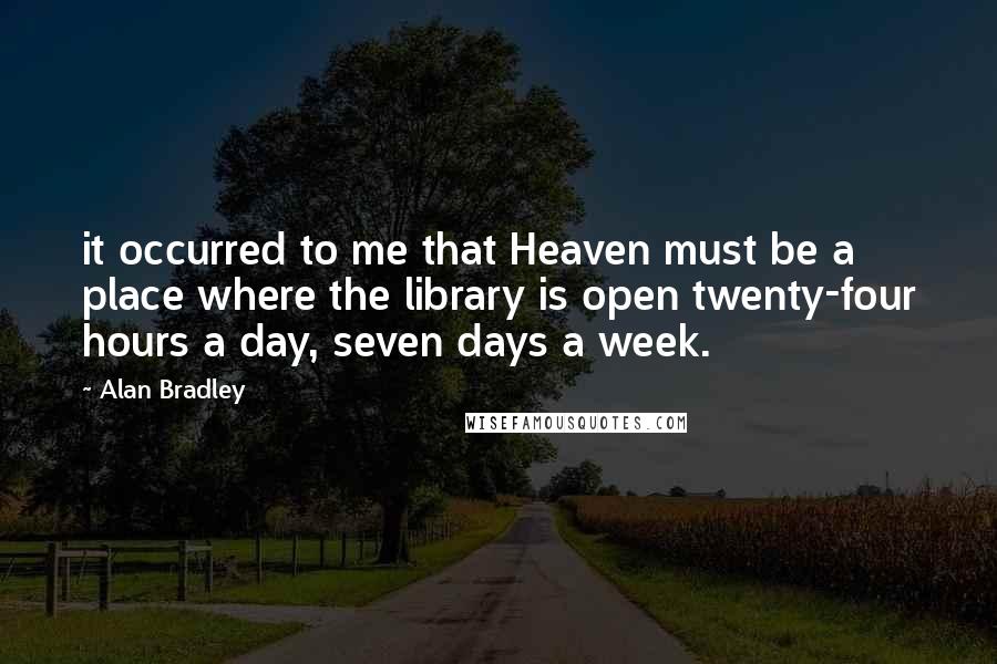 Alan Bradley Quotes: it occurred to me that Heaven must be a place where the library is open twenty-four hours a day, seven days a week.