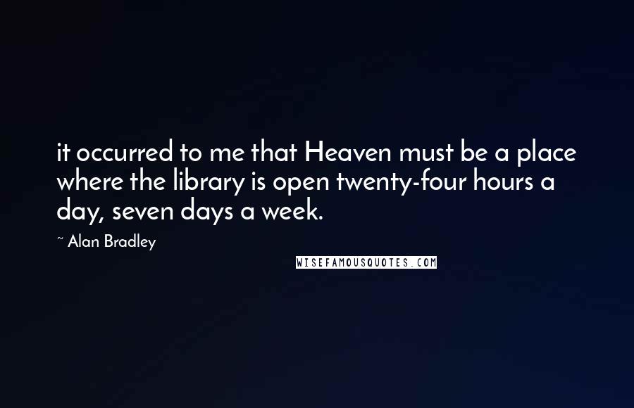 Alan Bradley Quotes: it occurred to me that Heaven must be a place where the library is open twenty-four hours a day, seven days a week.