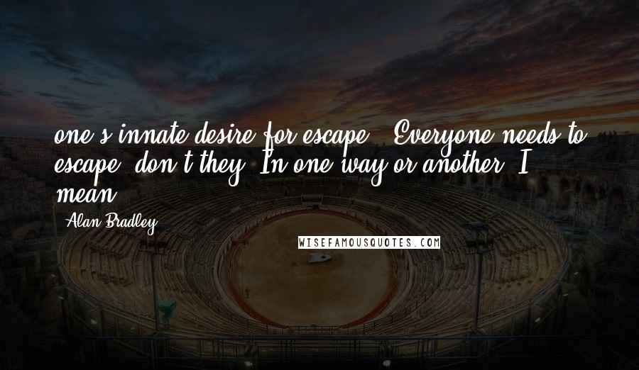 Alan Bradley Quotes: one's innate desire for escape.' Everyone needs to escape, don't they? In one way or another, I mean.
