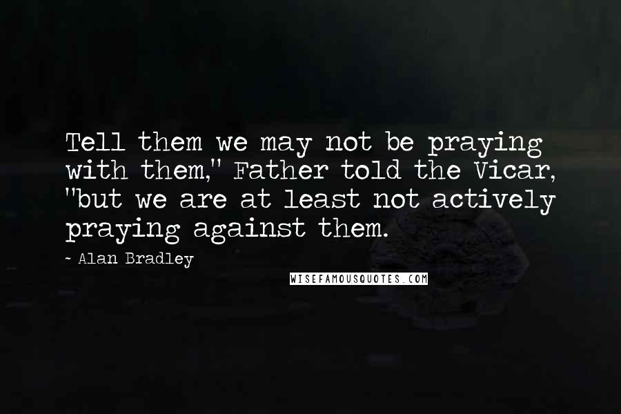 Alan Bradley Quotes: Tell them we may not be praying with them," Father told the Vicar, "but we are at least not actively praying against them.