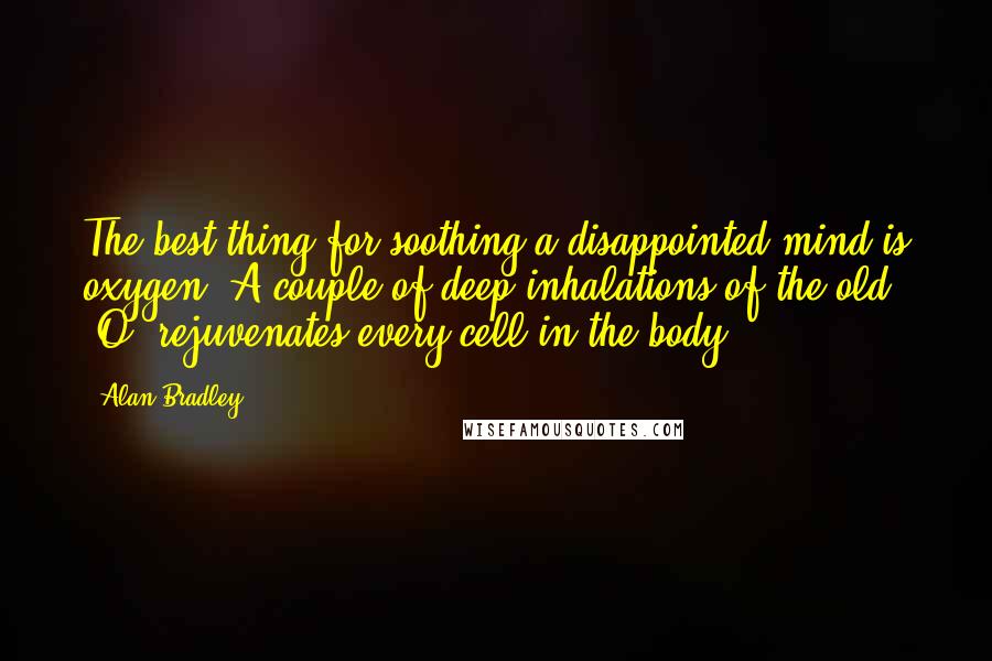 Alan Bradley Quotes: The best thing for soothing a disappointed mind is oxygen. A couple of deep inhalations of the old "O" rejuvenates every cell in the body.