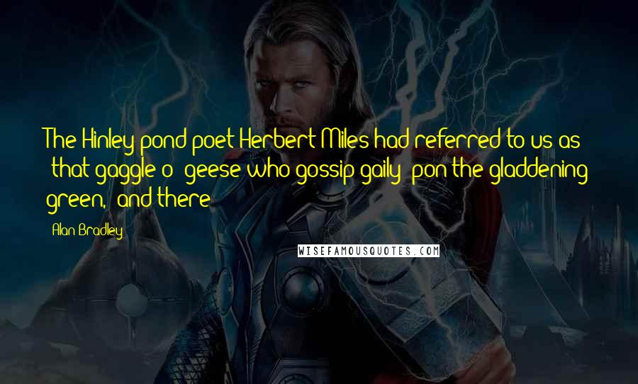 Alan Bradley Quotes: The Hinley pond-poet Herbert Miles had referred to us as "that gaggle o' geese who gossip gaily 'pon the gladdening green," and there