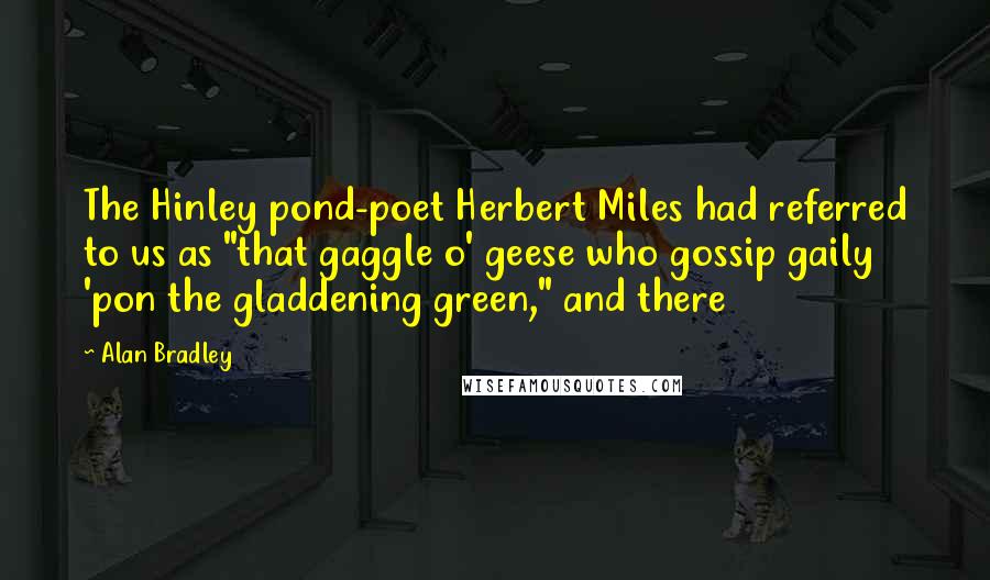 Alan Bradley Quotes: The Hinley pond-poet Herbert Miles had referred to us as "that gaggle o' geese who gossip gaily 'pon the gladdening green," and there