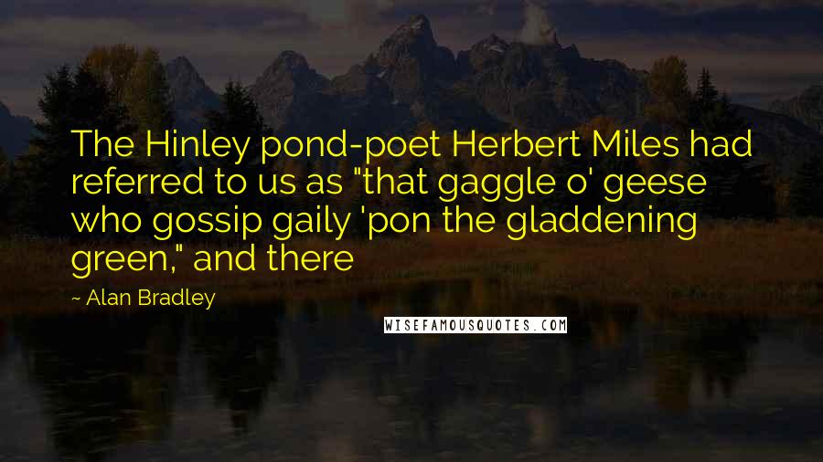 Alan Bradley Quotes: The Hinley pond-poet Herbert Miles had referred to us as "that gaggle o' geese who gossip gaily 'pon the gladdening green," and there