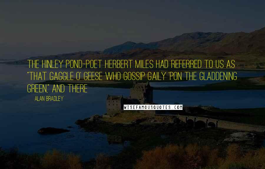 Alan Bradley Quotes: The Hinley pond-poet Herbert Miles had referred to us as "that gaggle o' geese who gossip gaily 'pon the gladdening green," and there