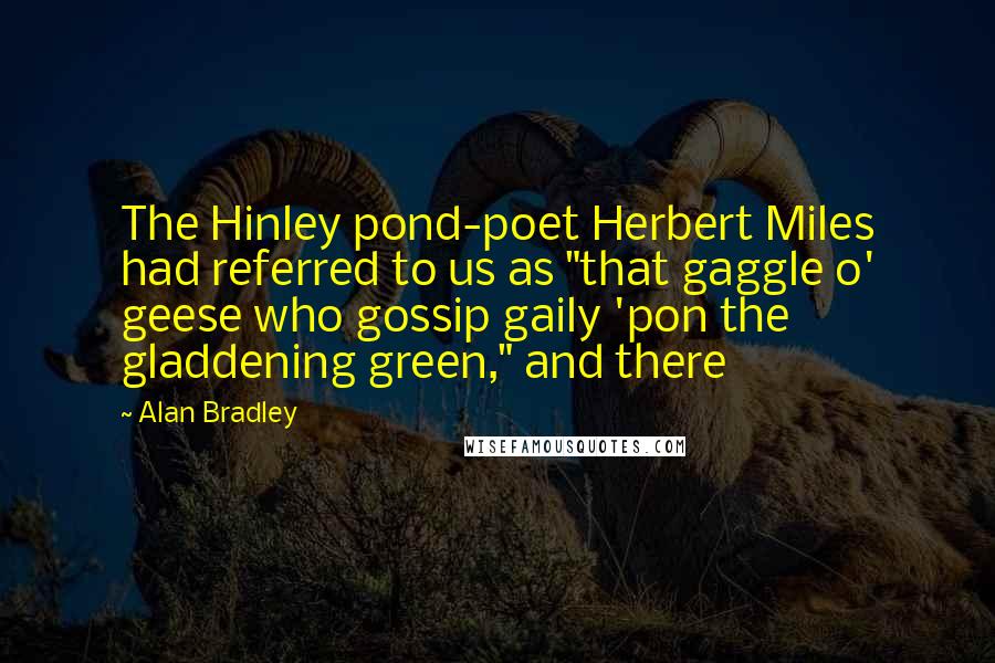 Alan Bradley Quotes: The Hinley pond-poet Herbert Miles had referred to us as "that gaggle o' geese who gossip gaily 'pon the gladdening green," and there