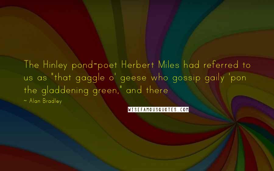 Alan Bradley Quotes: The Hinley pond-poet Herbert Miles had referred to us as "that gaggle o' geese who gossip gaily 'pon the gladdening green," and there