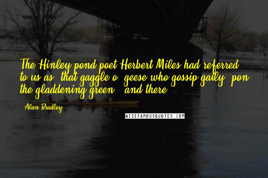 Alan Bradley Quotes: The Hinley pond-poet Herbert Miles had referred to us as "that gaggle o' geese who gossip gaily 'pon the gladdening green," and there