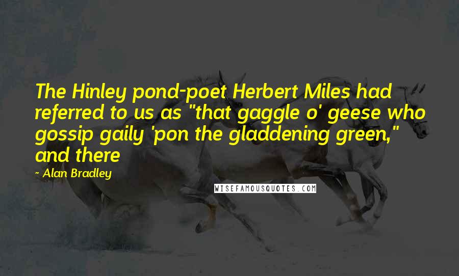 Alan Bradley Quotes: The Hinley pond-poet Herbert Miles had referred to us as "that gaggle o' geese who gossip gaily 'pon the gladdening green," and there