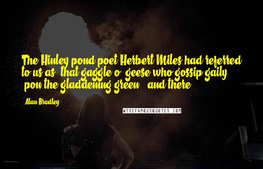 Alan Bradley Quotes: The Hinley pond-poet Herbert Miles had referred to us as "that gaggle o' geese who gossip gaily 'pon the gladdening green," and there