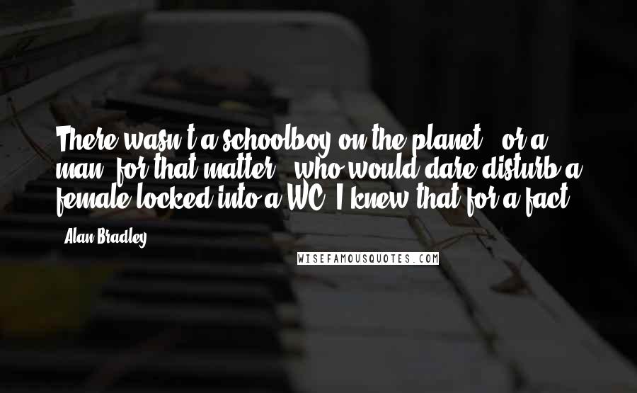 Alan Bradley Quotes: There wasn't a schoolboy on the planet - or a man, for that matter - who would dare disturb a female locked into a WC. I knew that for a fact.