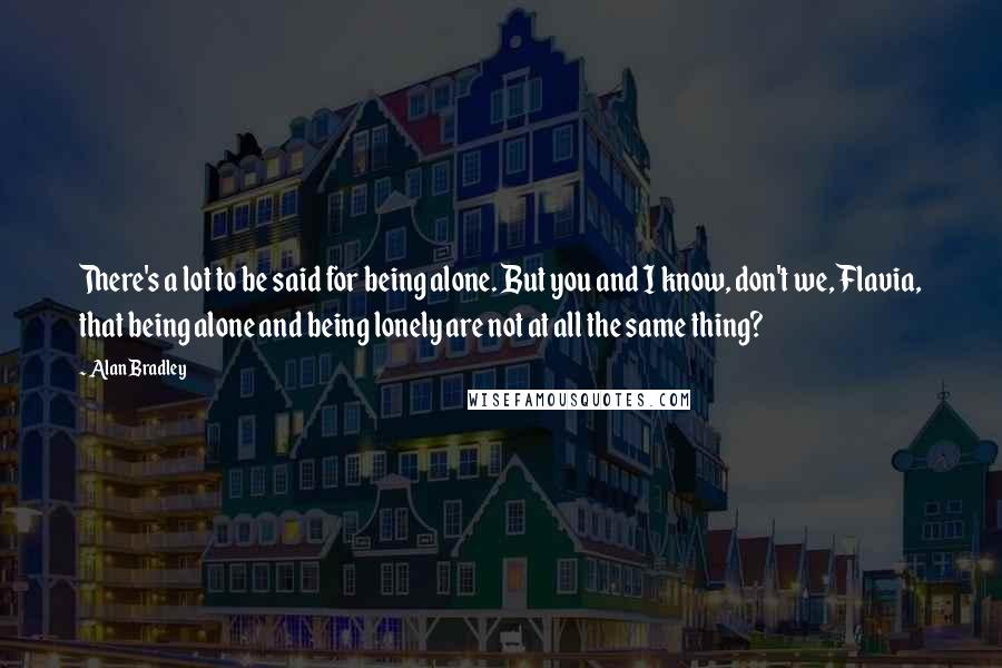 Alan Bradley Quotes: There's a lot to be said for being alone. But you and I know, don't we, Flavia, that being alone and being lonely are not at all the same thing?