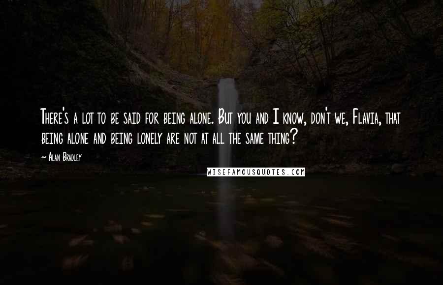 Alan Bradley Quotes: There's a lot to be said for being alone. But you and I know, don't we, Flavia, that being alone and being lonely are not at all the same thing?