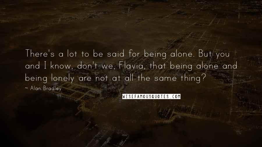 Alan Bradley Quotes: There's a lot to be said for being alone. But you and I know, don't we, Flavia, that being alone and being lonely are not at all the same thing?