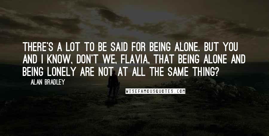 Alan Bradley Quotes: There's a lot to be said for being alone. But you and I know, don't we, Flavia, that being alone and being lonely are not at all the same thing?