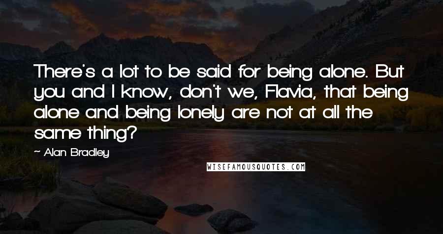 Alan Bradley Quotes: There's a lot to be said for being alone. But you and I know, don't we, Flavia, that being alone and being lonely are not at all the same thing?