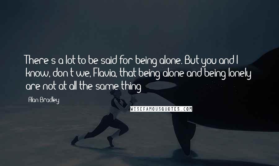 Alan Bradley Quotes: There's a lot to be said for being alone. But you and I know, don't we, Flavia, that being alone and being lonely are not at all the same thing?