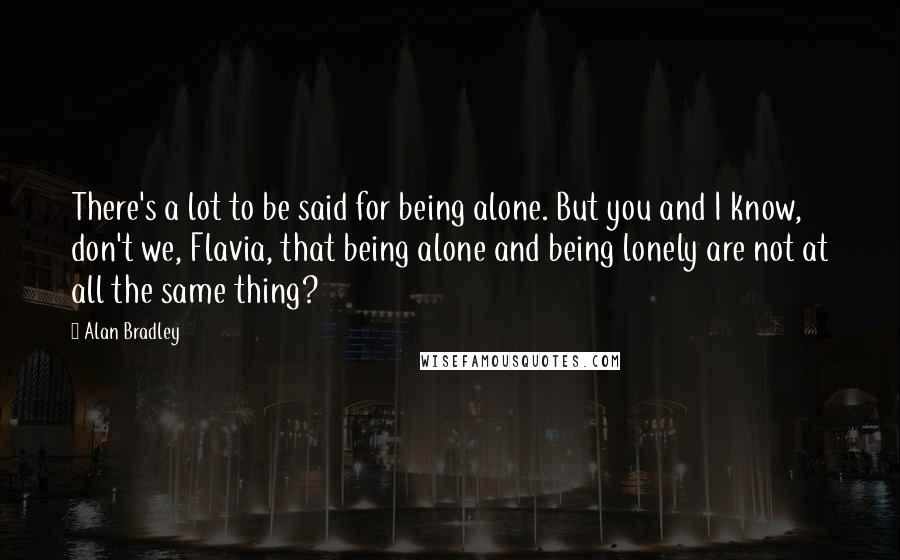 Alan Bradley Quotes: There's a lot to be said for being alone. But you and I know, don't we, Flavia, that being alone and being lonely are not at all the same thing?