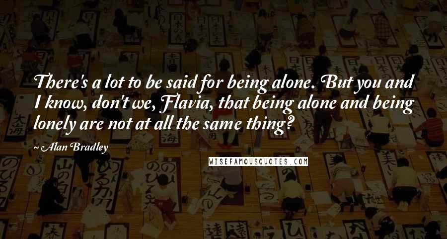 Alan Bradley Quotes: There's a lot to be said for being alone. But you and I know, don't we, Flavia, that being alone and being lonely are not at all the same thing?