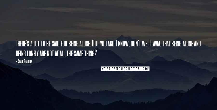 Alan Bradley Quotes: There's a lot to be said for being alone. But you and I know, don't we, Flavia, that being alone and being lonely are not at all the same thing?