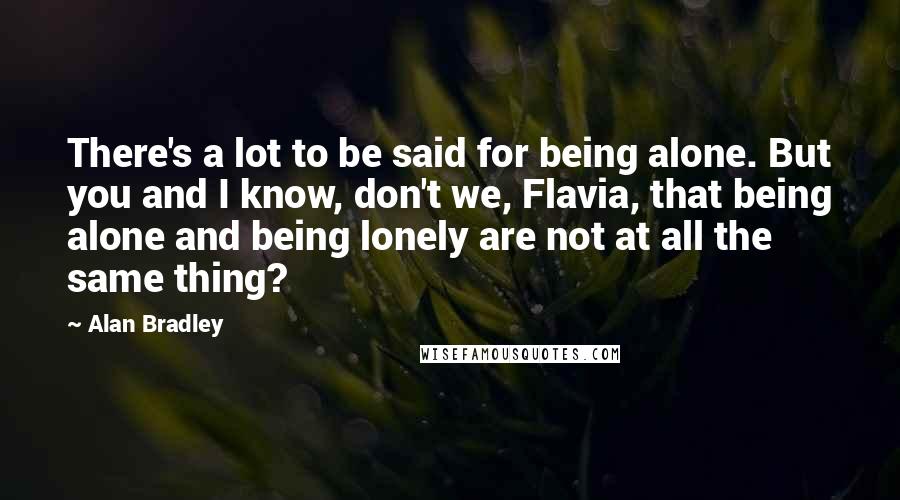 Alan Bradley Quotes: There's a lot to be said for being alone. But you and I know, don't we, Flavia, that being alone and being lonely are not at all the same thing?