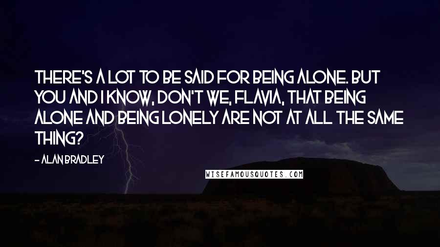 Alan Bradley Quotes: There's a lot to be said for being alone. But you and I know, don't we, Flavia, that being alone and being lonely are not at all the same thing?