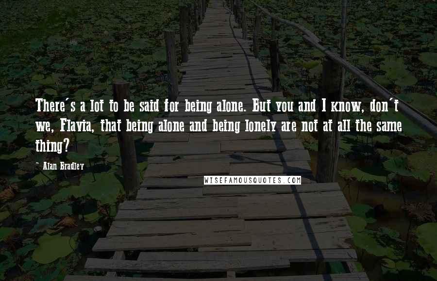 Alan Bradley Quotes: There's a lot to be said for being alone. But you and I know, don't we, Flavia, that being alone and being lonely are not at all the same thing?