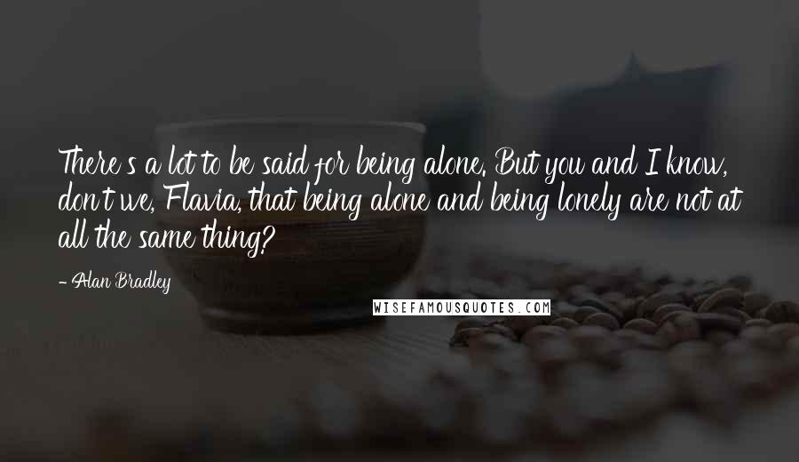 Alan Bradley Quotes: There's a lot to be said for being alone. But you and I know, don't we, Flavia, that being alone and being lonely are not at all the same thing?