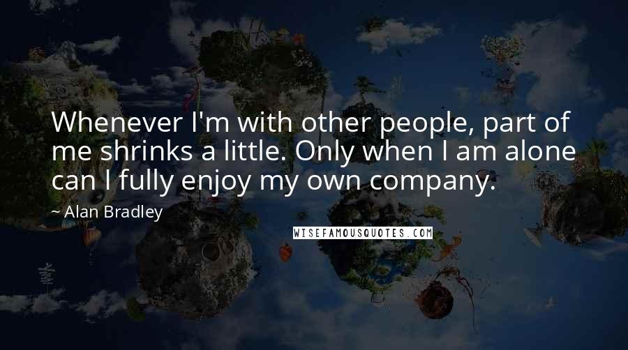 Alan Bradley Quotes: Whenever I'm with other people, part of me shrinks a little. Only when I am alone can I fully enjoy my own company.