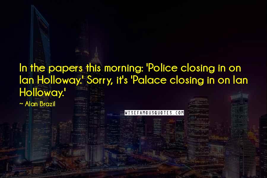 Alan Brazil Quotes: In the papers this morning: 'Police closing in on Ian Holloway.' Sorry, it's 'Palace closing in on Ian Holloway.'