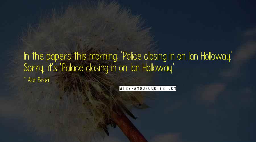 Alan Brazil Quotes: In the papers this morning: 'Police closing in on Ian Holloway.' Sorry, it's 'Palace closing in on Ian Holloway.'