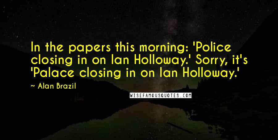 Alan Brazil Quotes: In the papers this morning: 'Police closing in on Ian Holloway.' Sorry, it's 'Palace closing in on Ian Holloway.'