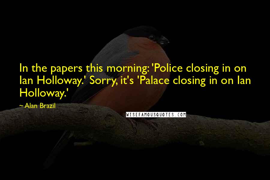 Alan Brazil Quotes: In the papers this morning: 'Police closing in on Ian Holloway.' Sorry, it's 'Palace closing in on Ian Holloway.'