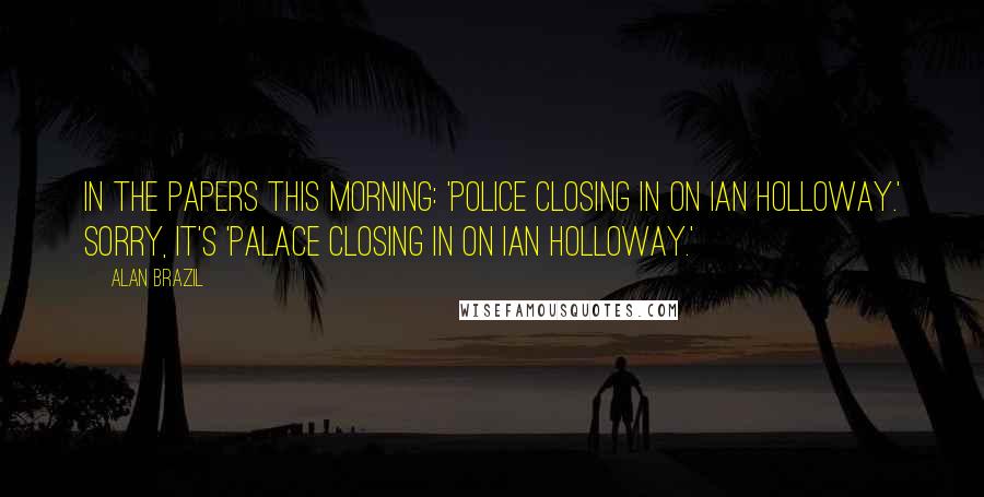 Alan Brazil Quotes: In the papers this morning: 'Police closing in on Ian Holloway.' Sorry, it's 'Palace closing in on Ian Holloway.'