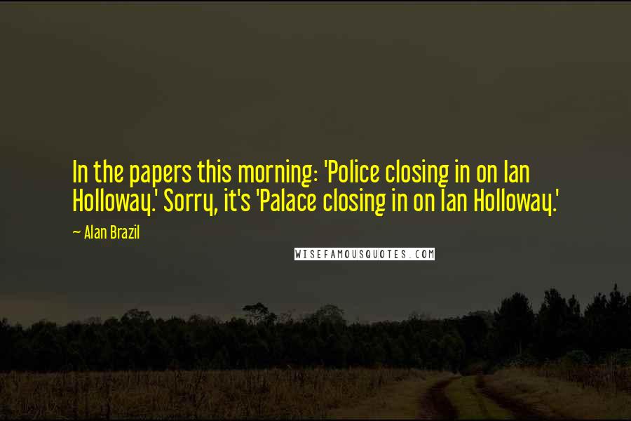 Alan Brazil Quotes: In the papers this morning: 'Police closing in on Ian Holloway.' Sorry, it's 'Palace closing in on Ian Holloway.'