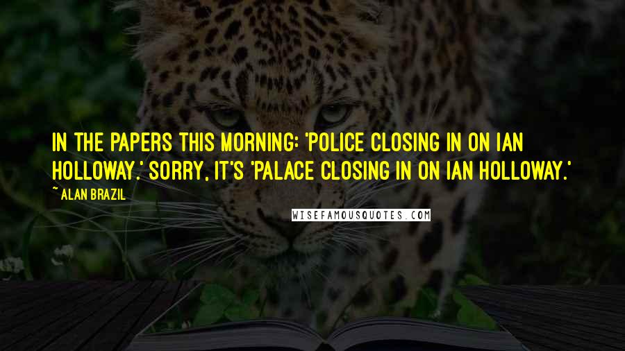 Alan Brazil Quotes: In the papers this morning: 'Police closing in on Ian Holloway.' Sorry, it's 'Palace closing in on Ian Holloway.'