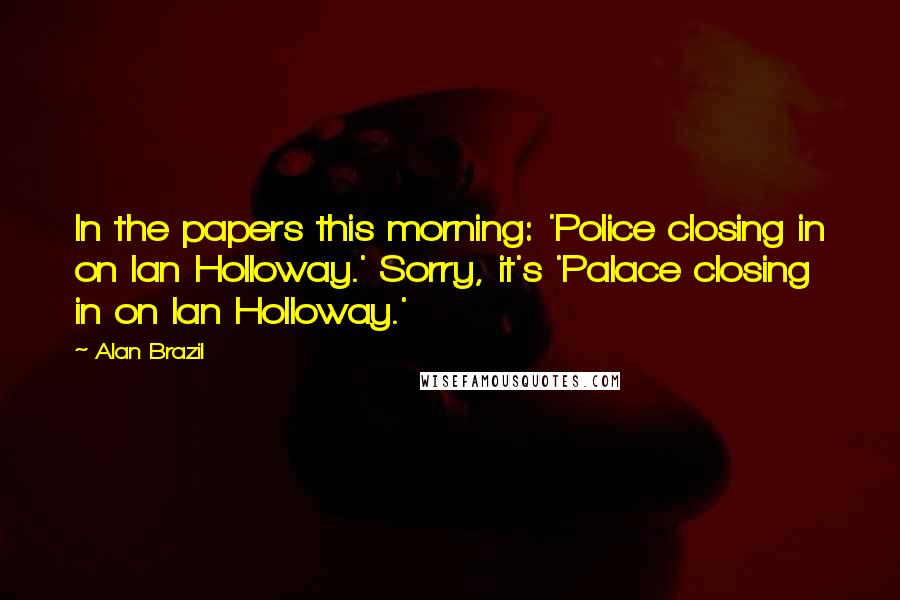 Alan Brazil Quotes: In the papers this morning: 'Police closing in on Ian Holloway.' Sorry, it's 'Palace closing in on Ian Holloway.'