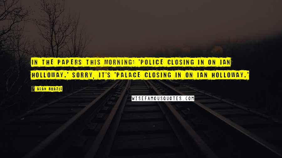 Alan Brazil Quotes: In the papers this morning: 'Police closing in on Ian Holloway.' Sorry, it's 'Palace closing in on Ian Holloway.'